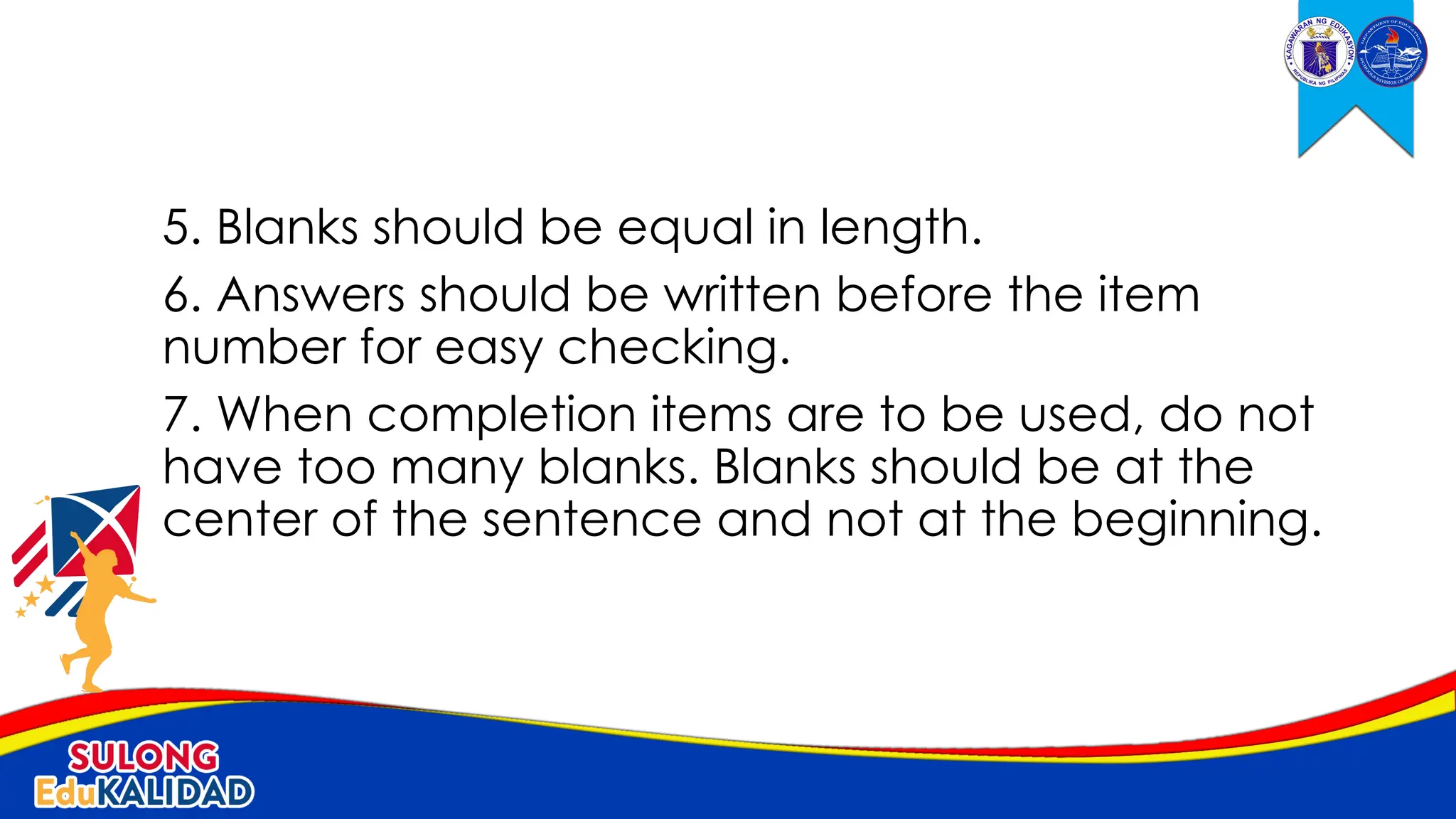 5. Blanks should be equal in length.
6. Answers should be written before the item
number for easy checking.
7. When completion items are to be used, do not
have too many blanks. Blanks should be at the
center of the sentence and not at the beginning.
 