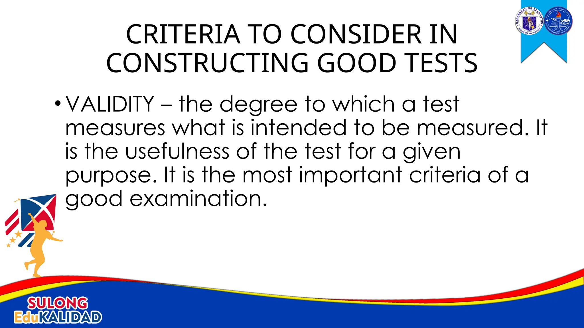 •VALIDITY – the degree to which a test
measures what is intended to be measured. It
is the usefulness of the test for a given
purpose. It is the most important criteria of a
good examination.
CRITERIA TO CONSIDER IN
CONSTRUCTING GOOD TESTS
 