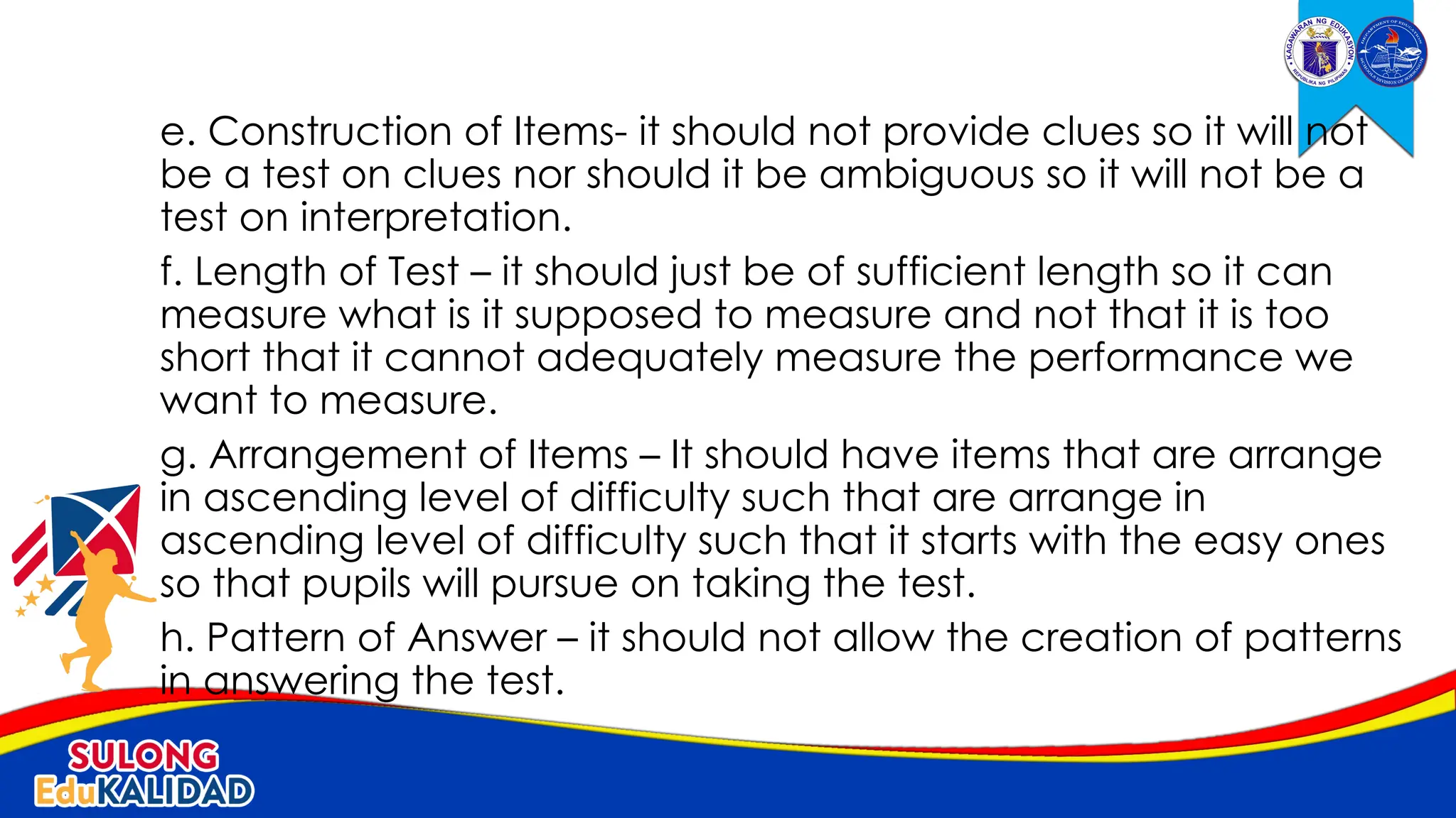 e. Construction of Items- it should not provide clues so it will not
be a test on clues nor should it be ambiguous so it will not be a
test on interpretation.
f. Length of Test – it should just be of sufficient length so it can
measure what is it supposed to measure and not that it is too
short that it cannot adequately measure the performance we
want to measure.
g. Arrangement of Items – It should have items that are arrange
in ascending level of difficulty such that are arrange in
ascending level of difficulty such that it starts with the easy ones
so that pupils will pursue on taking the test.
h. Pattern of Answer – it should not allow the creation of patterns
in answering the test.
 
