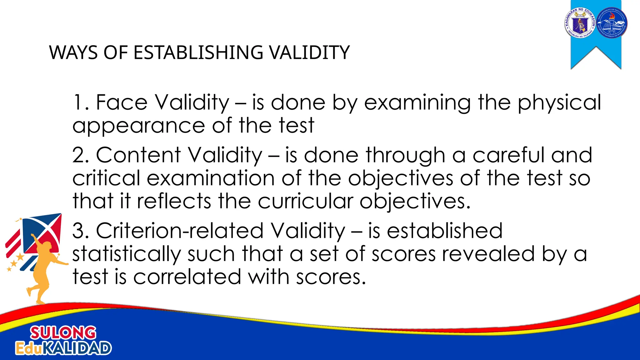 1. Face Validity – is done by examining the physical
appearance of the test
2. Content Validity – is done through a careful and
critical examination of the objectives of the test so
that it reflects the curricular objectives.
3. Criterion-related Validity – is established
statistically such that a set of scores revealed by a
test is correlated with scores.
WAYS OF ESTABLISHING VALIDITY
 