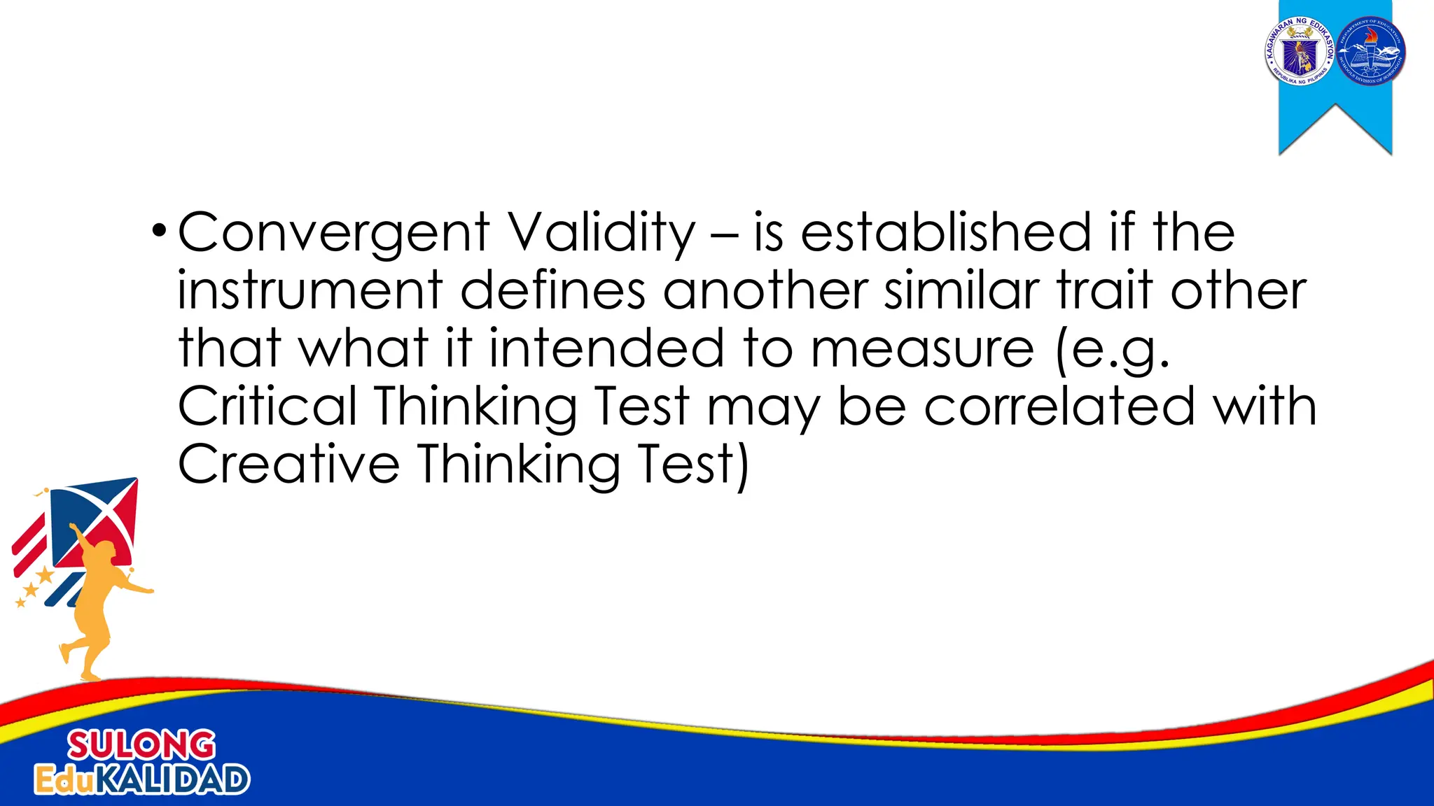 •Convergent Validity – is established if the
instrument defines another similar trait other
that what it intended to measure (e.g.
Critical Thinking Test may be correlated with
Creative Thinking Test)
 
