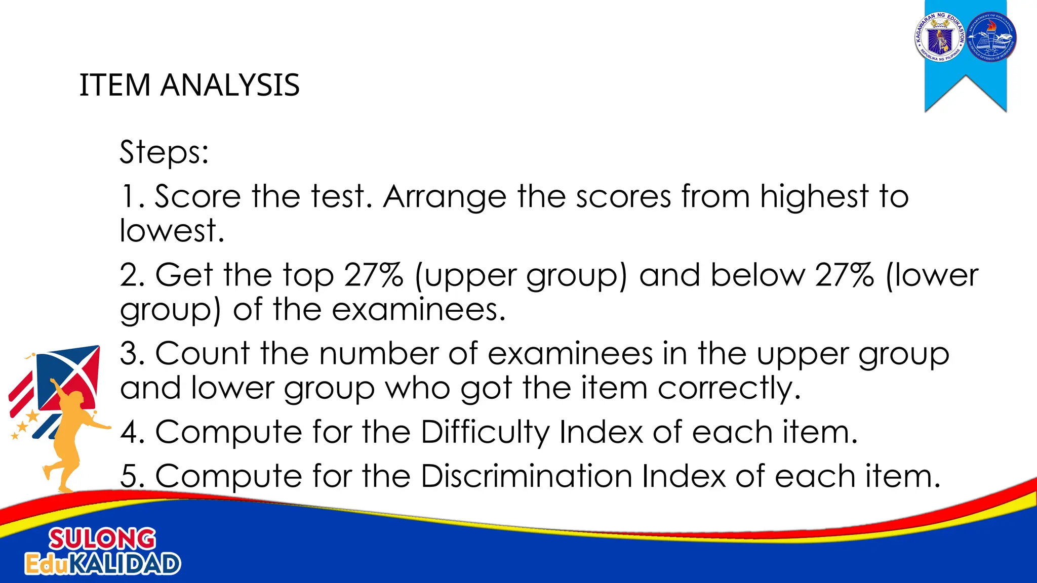 Steps:
1. Score the test. Arrange the scores from highest to
lowest.
2. Get the top 27% (upper group) and below 27% (lower
group) of the examinees.
3. Count the number of examinees in the upper group
and lower group who got the item correctly.
4. Compute for the Difficulty Index of each item.
5. Compute for the Discrimination Index of each item.
ITEM ANALYSIS
 