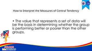 • The value that represents a set of data will
be the basis in determining whether the group
is performing better or poorer than the other
groups.
How to Interpret the Measures of Central Tendency
 