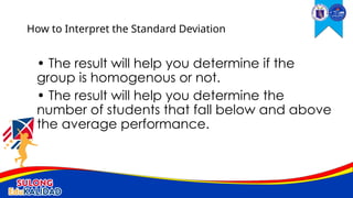 • The result will help you determine if the
group is homogenous or not.
• The result will help you determine the
number of students that fall below and above
the average performance.
How to Interpret the Standard Deviation
 
