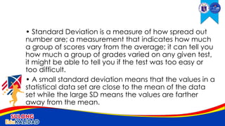 • Standard Deviation is a measure of how spread out
number are; a measurement that indicates how much
a group of scores vary from the average; it can tell you
how much a group of grades varied on any given test,
it might be able to tell you if the test was too easy or
too difficult.
• A small standard deviation means that the values in a
statistical data set are close to the mean of the data
set while the large SD means the values are farther
away from the mean.
 