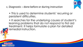 • This is used to determine students’ recurring or
persistent difficulties.
• It searches for the underlying causes of student’s
learning problems that do not respond to first aid
treatment. It helps formulate a plan for detailed
remedial instruction.
c. Diagnostic – done before or during instruction
 