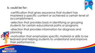 -certification that gives assurance that student has
mastered a specific content or achieved a certain level of
accomplishment.
-selection that provides basis in identifying or grouping
students for certain educational paths or programs
-direction that provides information for diagnosis and
planning
-motivation that emphasizes specific material or skills to be
learned and helping students to understand and improve
their performance.
b. could be for:
 