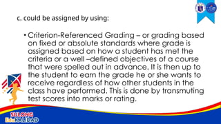• Criterion-Referenced Grading – or grading based
on fixed or absolute standards where grade is
assigned based on how a student has met the
criteria or a well –defined objectives of a course
that were spelled out in advance. It is then up to
the student to earn the grade he or she wants to
receive regardless of how other students in the
class have performed. This is done by transmuting
test scores into marks or rating.
c. could be assigned by using:
 