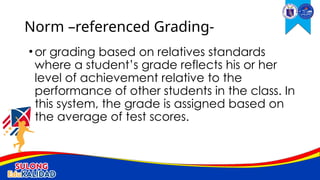 •or grading based on relatives standards
where a student’s grade reflects his or her
level of achievement relative to the
performance of other students in the class. In
this system, the grade is assigned based on
the average of test scores.
Norm –referenced Grading-
 