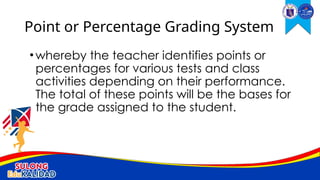 •whereby the teacher identifies points or
percentages for various tests and class
activities depending on their performance.
The total of these points will be the bases for
the grade assigned to the student.
Point or Percentage Grading System
 