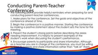 The following points provide helpful reminders when preparing for and
conducting parent-teacher conferences.
1. Make plans for the conference. Set the goals and objectives of the
conference ahead of time.
2. Begin the conference in a positive manner. Starting the conference
by making a positive statement about the student sets the tone for the
meeting.
3. Present the student’s strong points before describing the areas
needing improvement. It is helpful to present examples of the
student’s work when discussing the student’s performance.
4. Encourage parents to participate and share information. Although
as a teacher you are in charge of the conference, you must be willing
to listen to parents and share information rather than “talk at” them.
Conducting Parent-Teacher
Conferences
 