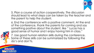 5. Plan a course of action cooperatively. The discussion
should lead to what steps can be taken by the teacher and
the parent to help the student.
6. End the conference with a positive comment. At the end
of the conference, thank the parents for coming and say
something positive about the student, like “ Lucas has a
good sense of humor and I enjoy having him in class.”
7. Use good human relation skills during the conference.
Some of these skills can be summarized by following the
do’s and don’ts.
 