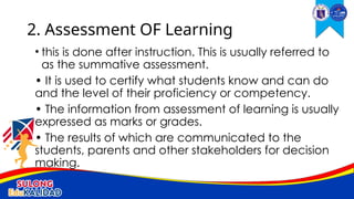 • this is done after instruction. This is usually referred to
as the summative assessment.
• It is used to certify what students know and can do
and the level of their proficiency or competency.
• The information from assessment of learning is usually
expressed as marks or grades.
• The results of which are communicated to the
students, parents and other stakeholders for decision
making.
2. Assessment OF Learning
 
