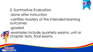 2. Summative Evaluation
-done after instruction
-certifies mastery of the intended learning
outcomes
-graded
-examples include quarterly exams, unit or
chapter tests, final exams
 