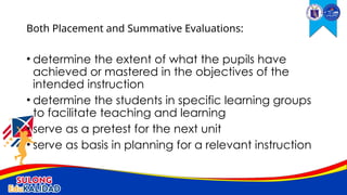 • determine the extent of what the pupils have
achieved or mastered in the objectives of the
intended instruction
• determine the students in specific learning groups
to facilitate teaching and learning
• serve as a pretest for the next unit
• serve as basis in planning for a relevant instruction
Both Placement and Summative Evaluations:
 