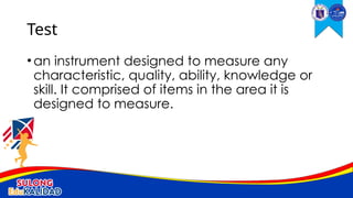 •an instrument designed to measure any
characteristic, quality, ability, knowledge or
skill. It comprised of items in the area it is
designed to measure.
Test
 