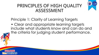 Principle 1: Clarity of Learning Targets
• Clear and appropriate learning targets
include what students know and can do and
the criteria for judging student performance.
PRINCIPLES OF HIGH QUALITY
ASSESSMENT
 