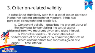 –is established statistically such that a set of scores obtained
in another external predictor or measure. It has two
purposes: concurrent and predictive.
a. Concurrent validity – describes the present status of
the individual by correlating the sets of scores
obtained from two measures given at a close interval.
b. Predictive validity – describes the future
performance of an individual by correlating the sets of
scores obtained from two measures given at a
longer time interval.
3. Criterion-related validity
 