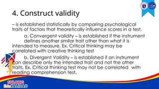 – is established statistically by comparing psychological
traits of factors that theoretically influence scores in a test.
a. Convergent validity – is established if the instrument
defines another similar trait other than what it is
intended to measure. Ex. Critical thinking may be
correlated with creative thinking test
b. Divergent Validity – is established if an instrument
can describe only the intended trait and not the other
traits. Ex. Critical thinking test may not be correlated with
reading comprehension test.
4. Construct validity
 