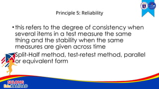 •this refers to the degree of consistency when
several items in a test measure the same
thing and the stability when the same
measures are given across time
•Split-Half method, test-retest method, parallel
or equivalent form
Principle 5: Reliability
 