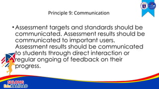 •Assessment targets and standards should be
communicated. Assessment results should be
communicated to important users.
Assessment results should be communicated
to students through direct interaction or
regular ongoing of feedback on their
progress.
Principle 9: Communication
 