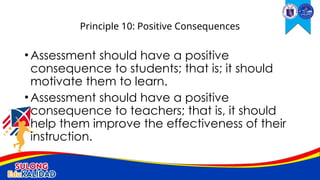 •Assessment should have a positive
consequence to students; that is; it should
motivate them to learn.
•Assessment should have a positive
consequence to teachers; that is, it should
help them improve the effectiveness of their
instruction.
Principle 10: Positive Consequences
 