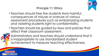 • Teachers should free the students from harmful
consequences of misuse or overuse of various
assessment procedures such as embarrassing students
and violating students right to confidentiality.
• Teachers should be guided by laws and policies that
affect their classroom assessment.
• Administrators and teachers should understand that it
is inappropriate to use standardized student
achievement to measure teaching effectiveness.
Principle 11: Ethics
 
