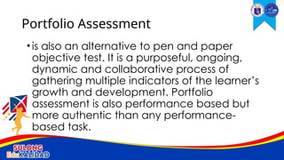 •is also an alternative to pen and paper
objective test. It is a purposeful, ongoing,
dynamic and collaborative process of
gathering multiple indicators of the learner’s
growth and development. Portfolio
assessment is also performance based but
more authentic than any performance-
based task.
Portfolio Assessment
 