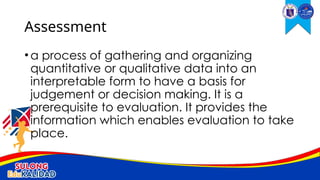 •a process of gathering and organizing
quantitative or qualitative data into an
interpretable form to have a basis for
judgement or decision making. It is a
prerequisite to evaluation. It provides the
information which enables evaluation to take
place.
Assessment
 
