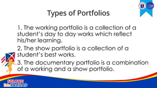 1. The working portfolio is a collection of a
student’s day to day works which reflect
his/her learning.
2. The show portfolio is a collection of a
student’s best works.
3. The documentary portfolio is a combination
of a working and a show portfolio.
Types of Portfolios
 