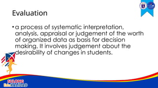 •a process of systematic interpretation,
analysis, appraisal or judgement of the worth
of organized data as basis for decision
making. It involves judgement about the
desirability of changes in students.
Evaluation
 
