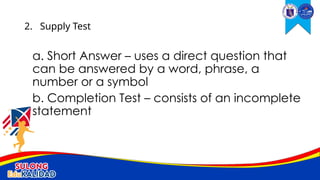 a. Short Answer – uses a direct question that
can be answered by a word, phrase, a
number or a symbol
b. Completion Test – consists of an incomplete
statement
2. Supply Test
 