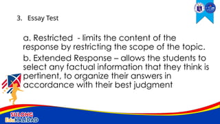 a. Restricted - limits the content of the
response by restricting the scope of the topic.
b. Extended Response – allows the students to
select any factual information that they think is
pertinent, to organize their answers in
accordance with their best judgment
3. Essay Test
 