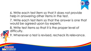 6. Write each test item so that it does not provide
help in answering other items in the test.
7. Write each test item so that the answer is one that
would be agreed upon by experts.
8. Write test items so that it is the proper level of
difficulty.
9. Whenever a test is revised, recheck its relevance.
 