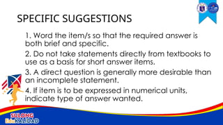 1. Word the item/s so that the required answer is
both brief and specific.
2. Do not take statements directly from textbooks to
use as a basis for short answer items.
3. A direct question is generally more desirable than
an incomplete statement.
4. If item is to be expressed in numerical units,
indicate type of answer wanted.
SPECIFIC SUGGESTIONS
 