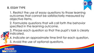 1. Restrict the use of essay questions to those learning
outcomes that cannot be satisfactorily measured by
objective items.
2. Formulate questions that will call forth the behavior
specified in the learning outcome.
3. Phrase each question so that the pupil’s task is clearly
indicated.
4. Indicate an approximate time limit for each question.
5. Avoid the use of optional questions.
B. ESSAY TYPE
 