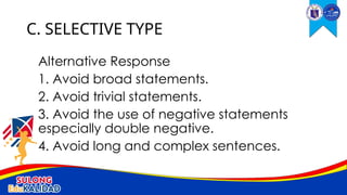 Alternative Response
1. Avoid broad statements.
2. Avoid trivial statements.
3. Avoid the use of negative statements
especially double negative.
4. Avoid long and complex sentences.
C. SELECTIVE TYPE
 