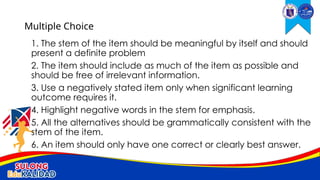1. The stem of the item should be meaningful by itself and should
present a definite problem
2. The item should include as much of the item as possible and
should be free of irrelevant information.
3. Use a negatively stated item only when significant learning
outcome requires it.
4. Highlight negative words in the stem for emphasis.
5. All the alternatives should be grammatically consistent with the
stem of the item.
6. An item should only have one correct or clearly best answer.
Multiple Choice
 
