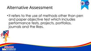 •it refers to the use of methods other than pen
and paper objective test which includes
performance tests, projects, portfolios,
journals and the likes.
Alternative Assessment
 