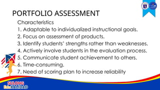 Characteristics
1. Adaptable to individualized instructional goals.
2. Focus on assessment of products.
3. Identify students’ strengths rather than weaknesses.
4. Actively involve students in the evaluation process.
5. Communicate student achievement to others.
6. Time-consuming.
7. Need of scoring plan to increase reliability
PORTFOLIO ASSESSMENT
 