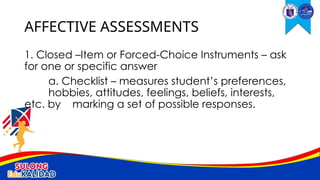 1. Closed –Item or Forced-Choice Instruments – ask
for one or specific answer
a. Checklist – measures student’s preferences,
hobbies, attitudes, feelings, beliefs, interests,
etc. by marking a set of possible responses.
AFFECTIVE ASSESSMENTS
 