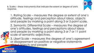 1. Rating Scale – measures the degree or extent of one’s
attitude, feelings and perception about ideas, objects
and people by marking a point along 3 or 5 point scale.
2. Semantic Differential Scale – measures the degree of
one’s attitudes, feelings and perceptions about ideas
and people by marking a point along 3 or 7 or 11 point
scale of semantic adjectives.
3. Likert Scale – measures the degree of one’s agreement
or disagreement on positive or negative statements
about objects and people
b. Scales – these instruments that indicate the extent or degree of one’s
response.
 