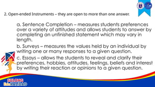 a. Sentence Completion – measures students preferences
over a variety of attitudes and allows students to answer by
completing an unfinished statement which may vary in
length.
b. Surveys – measures the values held by an individual by
writing one or many responses to a given question.
c. Essays – allows the students to reveal and clarify their
preferences, hobbies, attitudes, feelings, beliefs and interest
by writing their reaction or opinions to a given question.
2. Open-ended Instruments – they are open to more than one answer.
 