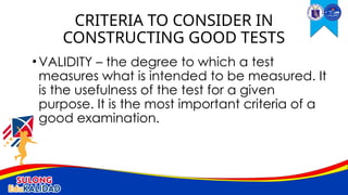 •VALIDITY – the degree to which a test
measures what is intended to be measured. It
is the usefulness of the test for a given
purpose. It is the most important criteria of a
good examination.
CRITERIA TO CONSIDER IN
CONSTRUCTING GOOD TESTS
 