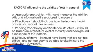 a. Appropriateness of test – it should measures the abilities,
skills and information it is supposed to measure.
b. Directions – it should indicate how the learners should
answer and record their answers
c. Reading Vocabulary and Sentence Structure – it should
be based on intellectual level of maturity and background
experience of the learners.
d. Difficulty of Items – it should have items that are not too
difficult and not too easy to be able to discriminate the
bright from slow pupils.
FACTORS influencing the validity of test in general
 