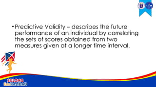 •Predictive Validity – describes the future
performance of an individual by correlating
the sets of scores obtained from two
measures given at a longer time interval.
 