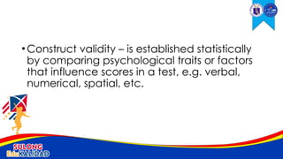 •Construct validity – is established statistically
by comparing psychological traits or factors
that influence scores in a test, e.g. verbal,
numerical, spatial, etc.
 