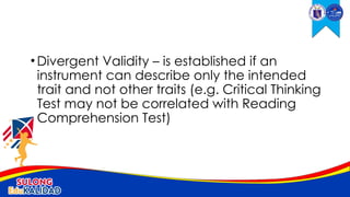 •Divergent Validity – is established if an
instrument can describe only the intended
trait and not other traits (e.g. Critical Thinking
Test may not be correlated with Reading
Comprehension Test)
 