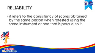 •it refers to the consistency of scores obtained
by the same person when retested using the
same instrument or one that is parallel to it.
RELIABILITY
 