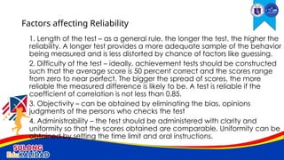 1. Length of the test – as a general rule, the longer the test, the higher the
reliability. A longer test provides a more adequate sample of the behavior
being measured and is less distorted by chance of factors like guessing.
2. Difficulty of the test – ideally, achievement tests should be constructed
such that the average score is 50 percent correct and the scores range
from zero to near perfect. The bigger the spread of scores, the more
reliable the measured difference is likely to be. A test is reliable if the
coefficient of correlation is not less than 0.85.
3. Objectivity – can be obtained by eliminating the bias, opinions
judgments of the persons who checks the test
4. Administrability – the test should be administered with clarity and
uniformity so that the scores obtained are comparable. Uniformity can be
obtained by setting the time limit and oral instructions.
Factors affecting Reliability
 
